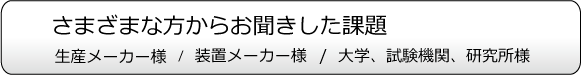 さまざまな方からお聞きした課題。生産メーカー様、装置メーカー様、大学、試験期間、研究所様